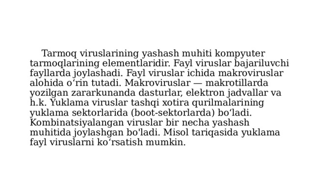  Tarmoq viruslarining yashash muhiti kompyuter tarmoqlarining elementlaridir. Fayl viruslar bajariluvchi fayllarda joylashadi. Fayl viruslar ichida makroviruslar alohida o‘rin tutadi. Makroviruslar — makrotillarda yozilgan zararkunanda dasturlar, elektron jadvallar va h.k. Yuklama viruslar tashqi xotira qurilmalarining yuklama sektorlarida (boot-sektorlarda) bo‘ladi. Kombinatsiyalangan viruslar bir necha yashash muhitida joylashgan bo'ladi. Misol tariqasida yuklama fayl viruslarni ko‘rsatish mumkin. 