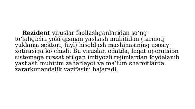  Rezident viruslar faollashganlaridan so‘ng to‘laligicha yoki qisman yashash muhitidan (tarmoq, yuklama sektori, fayl) hisoblash mashinasining asosiy xotirasiga ko‘chadi. Bu viruslar, odatda, faqat operatsion sistemaga ruxsat etilgan imtiyozli rejimlardan foydalanib yashash muhitini zaharlaydi va ma’lum sharoitlarda zararkunandalik vazifasini bajaradi. 