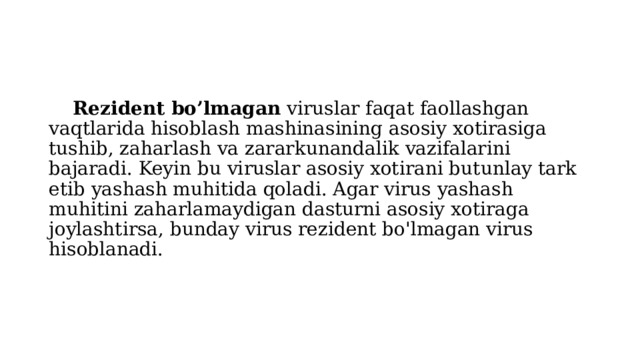  Rezident bo’lmagan viruslar faqat faollashgan vaqtlarida hisoblash mashinasining asosiy xotirasiga tushib, zaharlash va zararkunandalik vazifalarini bajaradi. Keyin bu viruslar asosiy xotirani butunlay tark etib yashash muhitida qoladi. Agar virus yashash muhitini zaharlamaydigan dasturni asosiy xotiraga joylashtirsa, bunday virus rezident bo'lmagan virus hisoblanadi. 