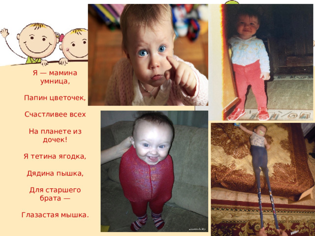           Я — мамина умница,   Папин цветочек,   Счастливее всех   На планете из дочек!   Я тетина ягодка,   Дядина пышка,   Для старшего брата —   Глазастая мышка.   