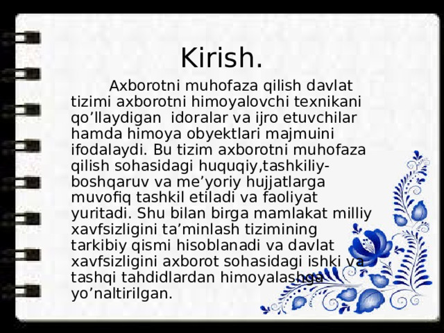 Kirish.  Axborotni muhofaza qilish davlat tizimi axborotni himoyalovchi texnikani qo’llaydigan idoralar va ijro etuvchilar hamda himoya obyektlari majmuini ifodalaydi. Bu tizim axborotni muhofaza qilish sohasidagi huquqiy,tashkiliy-boshqaruv va me’yoriy hujjatlarga muvofiq tashkil etiladi va faoliyat yuritadi. Shu bilan birga mamlakat milliy xavfsizligini ta’minlash tizimining tarkibiy qismi hisoblanadi va davlat xavfsizligini axborot sohasidagi ishki va tashqi tahdidlardan himoyalashga yo’naltirilgan. 