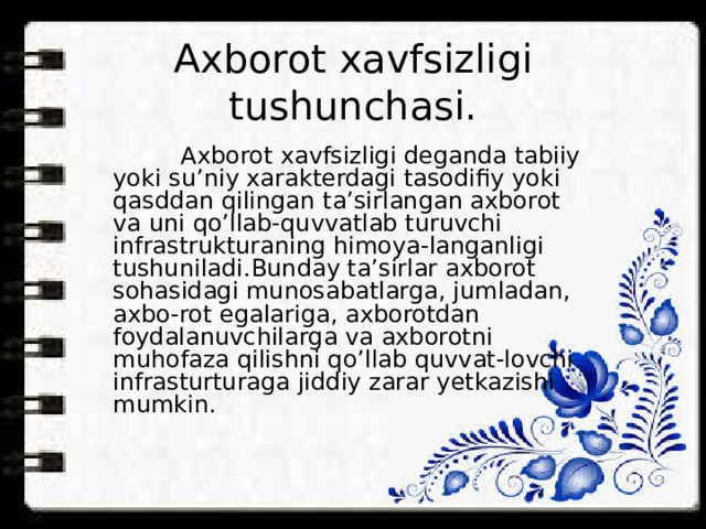 Axborot xavfsizligi tushunchasi.    Axborot xavfsizligi deganda tabiiy yoki su’niy xarakterdagi tasodifiy yoki qasddan qilingan ta’sirlangan axborot va uni qo’llab-quvvatlab turuvchi infrastrukturaning himoya-langanligi tushuniladi.Bunday ta’sirlar axborot sohasidagi munosabatlarga, jumladan, axbo-rot egalariga, axborotdan foydalanuvchilarga va axborotni muhofaza qilishni qo’llab quvvat-lovchi infrasturturaga jiddiy zarar yetkazishi mumkin. 