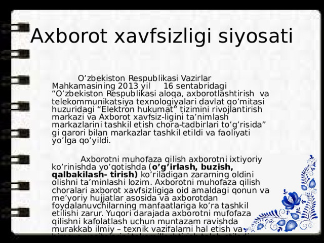 Axborot xavfsizligi siyosati  O’zbekiston Respublikasi Vazirlar Mahkamasining 2013 yil 16 sentabridagi “O’zbekiston Respublikasi aloqa, axborotlashtirish va telekommunikatsiya texnologiyalari davlat qo’mitasi huzuridagi “Elektron hukumat” tizimini rivojlantirish markazi va Axborot xavfsiz-ligini ta’nimlash markazlarini tashkil etish chora-tadbirlari to’g’risida” gi qarori bilan markazlar tashkil etildi va faoliyati yo’lga qo’yildi.  Axborotni muhofaza qilish axborotni ixtiyoriy ko’rinishda yo’qotishda ( o’g’irlash, buzish, qalbakilash- tirish) ko’riladigan zararning oldini olishni ta’minlashi lozim. Axborotni muhofaza qilish choralari axborot xavfsizligiga oid amaldagi qonun va me’yoriy hujjatlar asosida va axborotdan foydalanuvchilarning manfaatlariga ko’ra tashkil etilishi zarur. Yuqori darajada axborotni mufofaza qilishni kafolatlash uchun muntazam ravishda murakkab ilmiy – texnik vazifalarni hal etish va himoya vositalarini takomillashtirish talab etiladi. 
