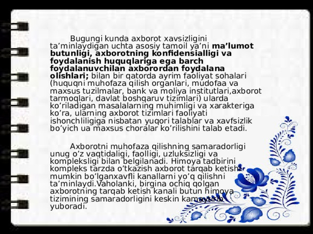  Bugungi kunda axborot xavsizligini ta’minlaydigan uchta asosiy tamoil ya’ni ma’lumot butunligi, axborotning konfidensialligi va foydalanish huquqlariga ega barch foydalanuvchilan axborordan foydalana olishlari; bilan bir qatorda ayrim faoliyat sohalari (huquqni muhofaza qilish organlari, mudofaa va maxsus tuzilmalar, bank va moliya institutlari,axborot tarmoqlari, davlat boshqaruv tizimlari) ularda ko’riladigan masalalarning muhimligi va xarakteriga ko’ra, ularning axborot tizimlari faoliyati ishonchliligiga nisbatan yuqori talablar va xavfsizlik bo’yich ua maxsus choralar ko’rilishini talab etadi.  Axborotni muhofaza qilishning samaradorligi unug o’z vaqtidaligi, faolligi, uzluksizligi va kompleksligi bilan belgilanadi. Himoya tadbirini kompleks tarzda o’tkazish axborot tarqab ketishi mumkin bo’lganxavfli kanallarni yo’q qilishni ta’minlaydi.Vaholanki, birgina ochiq qolgan axborotning tarqab ketish kanali butun himoya tizimining samaradorligini keskin kamaytirib yuboradi. 