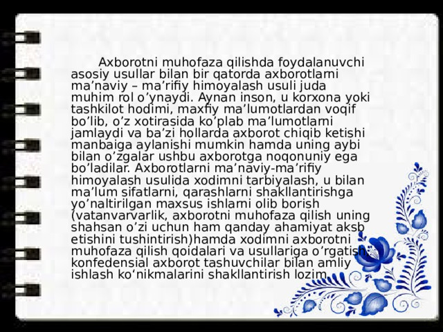  Axborotni muhofaza qilishda foydalanuvchi asosiy usullar bilan bir qatorda axborotlarni ma’naviy – ma’rifiy himoyalash usuli juda muhim rol o’ynaydi. Aynan inson, u korxona yoki tashkilot hodimi, maxfiy ma’lumotlardan voqif bo’lib, o’z xotirasida ko’plab ma’lumotlarni jamlaydi va ba’zi hollarda axborot chiqib ketishi manbaiga aylanishi mumkin hamda uning aybi bilan o’zgalar ushbu axborotga noqonuniy ega bo’ladilar. Axborotlarni ma’naviy-ma’rifiy himoyalash usulida xodimni tarbiyalash, u bilan ma’lum sifatlarni, qarashlarni shakllantirishga yo’naltirilgan maxsus ishlarni olib borish (vatanvarvarlik, axborotni muhofaza qilish uning shahsan o’zi uchun ham qanday ahamiyat aksb etishini tushintirish)hamda xodimni axborotni muhofaza qilish qoidalari va usullariga o’rgatish, konfedensial axborot tashuvchilar bilan amliy ishlash ko‘nikmalarini shakllantirish lozim. 