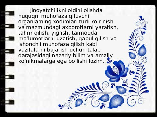  Jinoyatchilikni oldini olishda huquqni muhofaza qiluvchi organlarning xodimlari turli ko’rinish va mazmundagi axborotlarni yaratish, tahrir qilish, yig’ish, tarmoqda ma’lumotlarni uzatish, qabul qilish va ishonchli muhofaza qilish kabi vazifalarni bajarish uchun talab darajasidagi nazariy bilim va amaliy ko’nikmalarga ega bo’lishi lozim. 