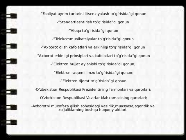 -”Faoliyat ayrim turlarini litsenziyalash to’g’risida”gi qonun -”Standartlashtirish to’g’risida”gi qonun -”Aloqa to’g’risida”gi qonun -”Telekommunikatsiyalar to’g’risida”gi qonun -”Axborot olish kafolatlari va erkinligi to’g’risida”gi qonun -”Axborot erkinligi prinsiplari va kafolatlari to’g’risida”gi qonun -”Elektron hujjat aylanishi to’g’risida”gi qonun; -”Elektron raqamli imzo to’g’risida”gi qonun; -”Elektron tijorat to’g’risida”gi qonun -O’zbekiston Respublikasi Prezidentining farmonlari va qarorlari; -O’zbekiston Respublikasi Vazirlar Mahkamasining qarorlari; -Axborotni muxofaza qilish sohasidagi vazirlik,muassasa,agentlik va xo’jaliklarning boshqa huquqiy aktlari. 