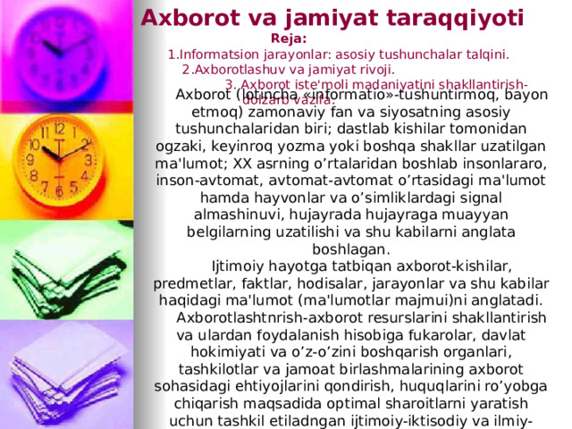  Axborot va jamiyat taraqqiyoti   Reja:  1.Informatsion jarayonlar: asosiy tushunchalar talqini.  2.Axborotlashuv va jamiyat rivoji.  3. Axborot iste'moli madaniyatini shakllantirish-dolzarb vazifa. Axborot (lotincha «informatio»-tushuntirmoq, bayon etmoq) zamonaviy fan va siyosatning asosiy tushunchalaridan biri; dastlab kishilar tomonidan ogzaki, keyinroq yozma yoki boshqa shakllar uzatilgan ma'lumot; XX asrning o’rtalaridan boshlab insonlararo, inson-avtomat, avtomat-avtomat o’rtasidagi ma'lumot hamda hayvonlar va o’simliklardagi signal almashinuvi, hujayrada hujayraga muayyan belgilarning uzatilishi va shu kabilarni anglata boshlagan. Ijtimoiy hayotga tatbiqan axborot-kishilar, predmetlar, faktlar, hodisalar, jarayonlar va shu kabilar haqidagi ma'lumot (ma'lumotlar majmui)ni anglatadi. Axborotlashtnrish-axborot resurslarini shakllantirish va ulardan foydalanish hisobiga fukarolar, davlat hokimiyati va o’z-o’zini boshqarish organlari, tashkilotlar va jamoat birlashmalarining axborot sohasidagi ehtiyojlarini qondirish, huquqlarini ro’yobga chiqarish maqsadida optimal sharoitlarni yaratish uchun tashkil etiladngan ijtimoiy-iktisodiy va ilmiy-texnik jarayonlar majmui 