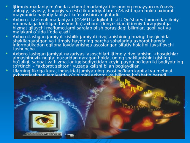 Ijtimoiy-madaniy ma'noda axborot madaniyati insonning muayyan ma'naviy-ahloqiy, siyosiy, huquqiy va estetik qadriyatlarni o’zlashtirgan holda axborot maydonida hayotiy faoliyat ko’rsatishini anglatadi. Axborot iste'moli madaniyati (O’zMU tadqikotchisi U.Qo’shaev tomonidan ilmiy muomalaga kiritilgan tushuncha) axborot dunyosidan ijtimoiy taraqqiyotga hizmat qiluvchi ma'lumotlarni saralab olish borasidagi bilimlar, qobiliyat va malakani o’zida ifoda etadi. Axborotlashgan jamiyat-kishilik jamiyati rivojlanishining hozirgi bosqichida shakllanayotgan va ijtimoiy hayotning barcha sohalarida axborot hamda informatikadan oqilona foydalanishga asoslangan sifatiy holatini tavsiflovchi tushuncha. Axborotlashgan jamiyat nazariyasi asoschilari ijtimoiy rivojlanishni «bosqichlar almashinuvi» nuqtai nazaridan qaragan holda, uning shakllanishini qishloq ho’jaligi, sanoat va hizmatlar iqgisodiyotidan keyin paydo bo’lgan iktisodiyotning to’rtinchi - 
