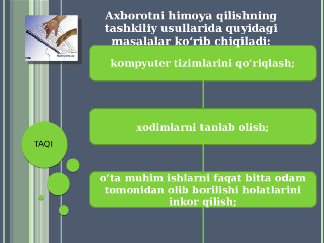 Axborotni himoya qilishning tashkiliy usullarida quyidagi masalalar ko‘rib chiqiladi: kompyuter tizimlarini qo‘riqlash; xodimlarni tanlab olish; TAQI o‘ta muhim ishlarni faqat bitta odam tomonidan olib borilishi holatlarini inkor qilish; 