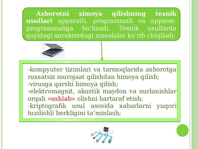  Axborotni ximoya qilishning texnik usullari apparatli, programmali va apparat-programmaliga bo‘linadi. Texnik usullarda quyidagi xarakterdagi masalalar ko‘rib chiqiladi: -kompyuter tizimlari va tarmoqlarida axborotga ruxsatsiz murojaat qilishdan himoya qilish; -virusga qarshi himoya qilish; -elektromagnit, akustik maydon va nurlanishlar orqali «ushlab» olishni bartaraf etish; -kriptografik usul asosida xabarlarni yuqori tuzilishli berkligini ta’minlash; 