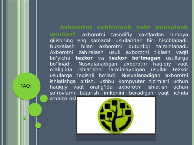  Axborotni zahiralash yoki nusxalash usullari axborotni tasodifiy xavflardan himoya qilishning eng samarali usullaridan biri hisoblanadi. Nusxalash bilan axborotni butunligi ta’minlanadi. Axborotni zahiralash usuli axborotni tiklash vaqti bo‘yicha tezkor va tezkor bo‘lmagan usullarga bo‘linadi. Nusxalanadigan axborotni haqiqiy vaqt oralig‘ida ishlatishni ta’minlaydigan usullar tezkor usullarga tegishli bo‘ladi. Nusxalanadigan axborotni ishlatishga o‘tish, ushbu kompyuter tizimlari uchun haqiqiy vaqt oralig‘ida axborotni ishlatish uchun so‘rovlarni bajarish imkonini beradigan vaqt ichida amalga oshiriladi. TAQI 