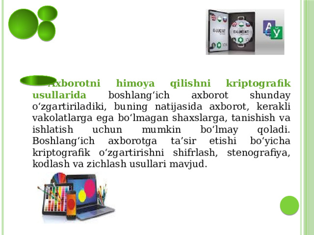  Axborotni himoya qilishni kriptografik usullarida  boshlang‘ich axborot shunday o‘zgartiriladiki, buning natijasida axborot, kerakli vakolatlarga ega bo‘lmagan shaxslarga, tanishish va ishlatish uchun mumkin bo‘lmay qoladi. Boshlang‘ich axborotga ta’sir etishi bo‘yicha kriptografik o‘zgartirishni shifrlash, stenografiya, kodlash va zichlash usullari mavjud. 