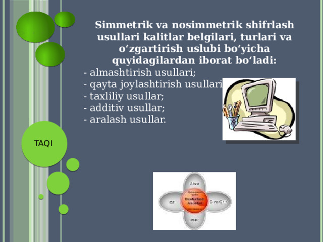 Simmetrik va nosimmetrik shifrlash usullari kalitlar belgilari, turlari va o‘zgartirish uslubi bo‘yicha quyidagilardan iborat bo‘ladi: - almashtirish usullari; - qayta joylashtirish usullari; - taxliliy usullar; - additiv usullar; - aralash usullar. TAQI 