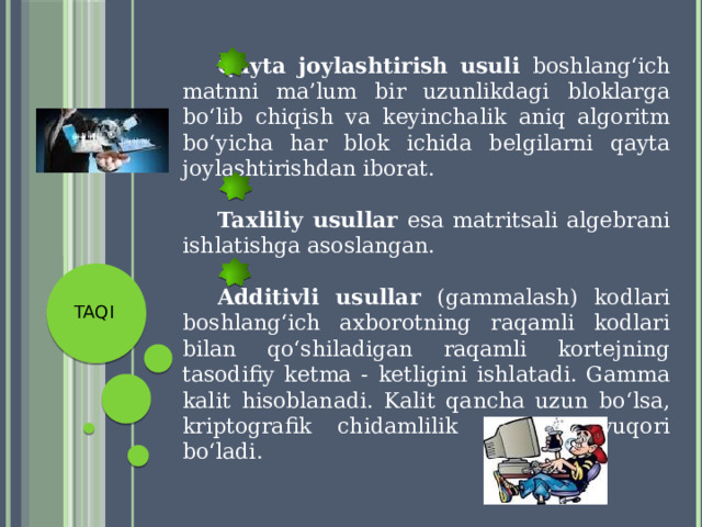  Qayta joylashtirish usuli boshlang‘ich matnni ma’lum bir uzunlikdagi bloklarga bo‘lib chiqish va keyinchalik aniq algoritm bo‘yicha har blok ichida belgilarni qayta joylashtirishdan iborat.  Taxliliy usullar esa matritsali algebrani ishlatishga asoslangan.  Additivli usullar (gammalash) kodlari boshlang‘ich axborotning raqamli kodlari bilan qo‘shiladigan raqamli kortejning tasodifiy ketma - ketligini ishlatadi. Gamma kalit hisoblanadi. Kalit qancha uzun bo‘lsa, kriptografik chidamlilik shuncha yuqori bo‘ladi. TAQI 