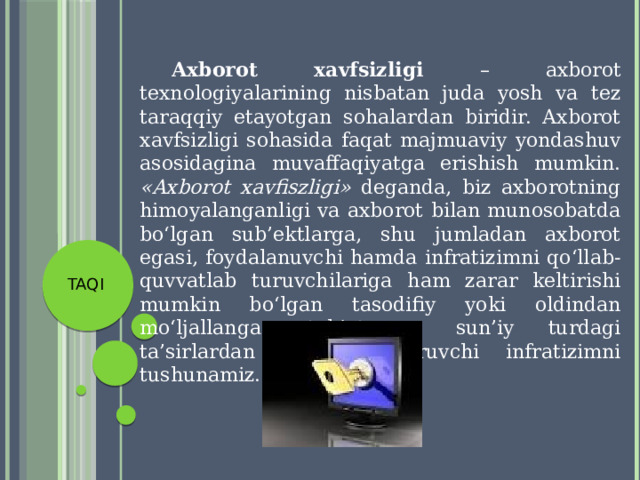  Axborot xavfsizligi – axborot texnologiyalarining nisbatan juda yosh va tez taraqqiy etayotgan sohalardan biridir. Axborot xavfsizligi sohasida faqat majmuaviy yondashuv asosidagina muvaffaqiyatga erishish mumkin. «Axborot xavfiszligi» deganda, biz axborotning himoyalanganligi va axborot bilan munosobatda bo‘lgan sub’ektlarga, shu jumladan axborot egasi, foydalanuvchi hamda infratizimni qo‘llab-quvvatlab turuvchilariga ham zarar keltirishi mumkin bo‘lgan tasodifiy yoki oldindan mo‘ljallangan tabiat va sun’iy turdagi ta’sirlardan qo‘riqlab turuvchi infratizimni tushunamiz. TAQI 
