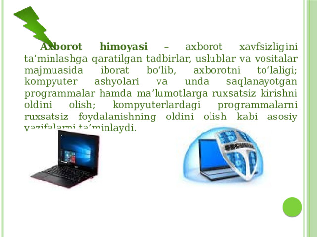  Axborot himoyasi – axborot xavfsizligini ta’minlashga qaratilgan tadbirlar, uslublar va vositalar majmuasida iborat bo‘lib, axborotni to‘laligi; kompyuter ashyolari va unda saqlanayotgan programmalar hamda ma’lumotlarga ruxsatsiz kirishni oldini olish; kompyuterlardagi programmalarni ruxsatsiz foydalanishning oldini olish kabi asosiy vazifalarni ta’minlaydi. 