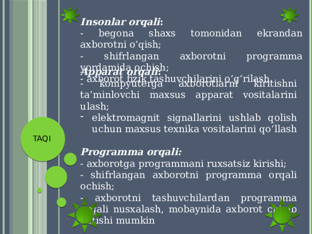 Insonlar orqali : - begona shaxs tomonidan ekrandan axborotni o‘qish; - shifrlangan axborotni programma yordamida ochish; - axborot fizik tashuvchilarini o‘g‘rilash. Apparat orqali : - kompyuterga axborotlarni kiritishni ta’minlovchi maxsus apparat vositalarini ulash; elektromagnit signallarini ushlab qolish uchun maxsus texnika vositalarini qo‘llash Programma orqali: - axborotga programmani ruxsatsiz kirishi; - shifrlangan axborotni programma orqali ochish; - axborotni tashuvchilardan programma orqali nusxalash, mobaynida axborot chiqib ketishi mumkin TAQI 