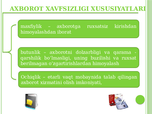 Axborot xavfsizligi xususiyatlari maxfiylik – axborotga ruxsatsiz kirishdan himoyalashdan iborat butunlik – axborotni dolzarbligi va qarama - qarshilik bo‘lmasligi, uning buzilishi va ruxsat berilmagan o‘zgartirishlardan himoyalash Ochiqlik – etarli vaqt mobaynida talab qilingan axborot xizmatini olish imkoniyati, 