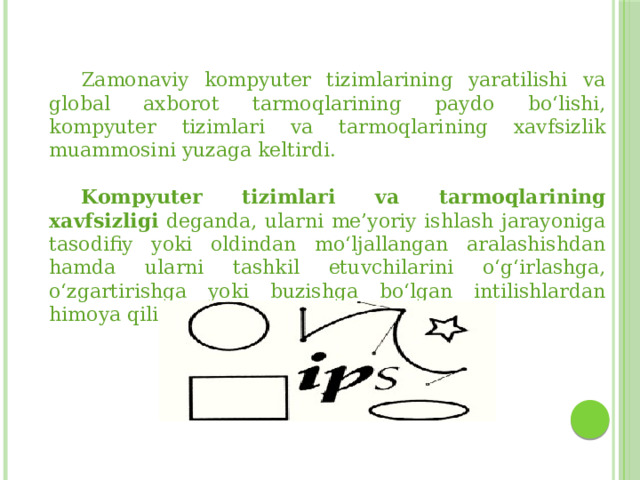  Zamonaviy kompyuter tizimlarining yaratilishi va global axborot tarmoqlarining paydo bo‘lishi, kompyuter tizimlari va tarmoqlarining xavfsizlik muammosini yuzaga keltirdi.  Kompyuter tizimlari va tarmoqlarining  xavfsizligi deganda, ularni me’yoriy ishlash jarayoniga tasodifiy yoki oldindan mo‘ljallangan aralashishdan hamda ularni tashkil etuvchilarini o‘g‘irlashga, o‘zgartirishga yoki buzishga bo‘lgan intilishlardan himoya qilish tushuniladi. 