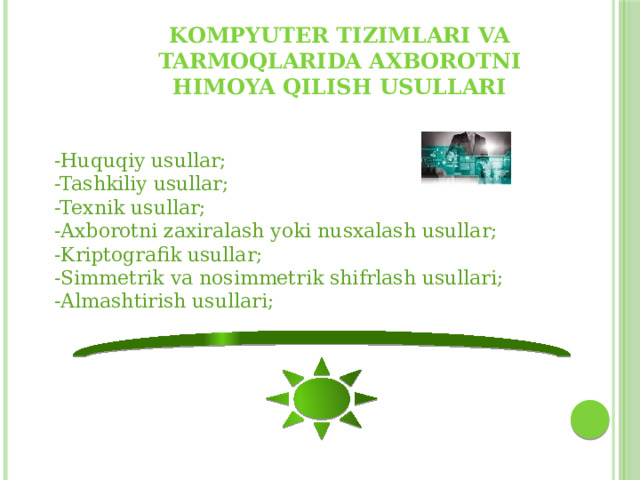 Kompyuter tizimlari va tarmoqlarida axborotni himoya qilish usullari -Huquqiy usullar; -Tashkiliy usullar; -Texnik usullar; -Axborotni zaxiralash yoki nusxalash usullar; -Kriptografik usullar; -Simmetrik va nosimmetrik shifrlash usullari; -Almashtirish usullari; 