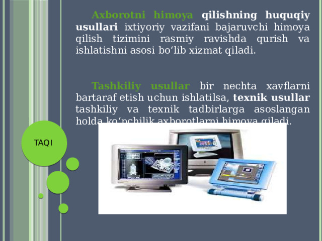  Axborotni himoya qilishning huquqiy usullari ixtiyoriy vazifani bajaruvchi himoya qilish tizimini rasmiy ravishda qurish va ishlatishni asosi bo‘lib xizmat qiladi.  Tashkiliy usullar bir nechta xavflarni bartaraf etish uchun ishlatilsa, texnik usullar tashkiliy va texnik tadbirlarga asoslangan holda ko‘pchilik axborotlarni himoya qiladi. TAQI 