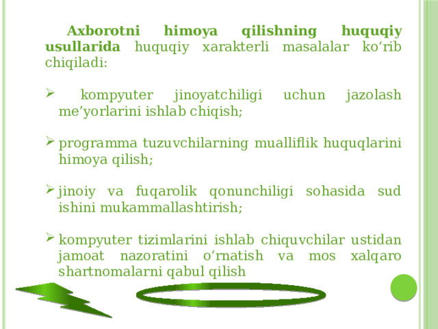  Axborotni himoya qilishning huquqiy usullarida huquqiy xarakterli masalalar ko‘rib chiqiladi:  kompyuter jinoyatchiligi uchun jazolash me’yorlarini ishlab chiqish; programma tuzuvchilarning mualliflik huquqlarini himoya qilish; jinoiy va fuqarolik qonunchiligi sohasida sud ishini mukammallashtirish; kompyuter tizimlarini ishlab chiquvchilar ustidan jamoat nazoratini o‘rnatish va mos xalqaro shartnomalarni qabul qilish 