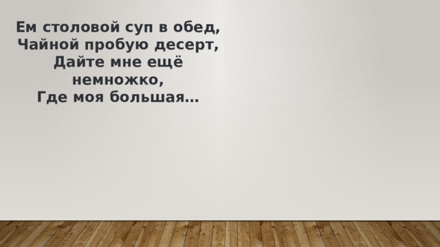Ем столовой суп в обед,  Чайной пробую десерт,  Дайте мне ещё немножко,  Где моя большая… 