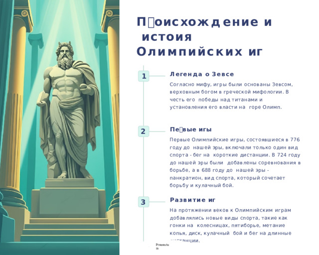 П 🕔ои с х о ж д ение  и исто🕔ия  О лимпийских  иг🕔 Л е г ен д а  о  З е в се Согласно мифу, игры были основаны Зевсом,  верховным  богом  в  греческой  мифологии.  В  честь  его  победы над титанами и установления его власти на  горе  Олимп. 1 П е 🕔 вые  иг🕔ы Первые  Олимпийские  игры,  состоявшиеся  в  776  году  до  нашей  эры,  включал и  только  один  ви д  спорта  -  бег  на короткие дистанции. В 724 году до нашей эры были  добавлены соревнования в борьбе, а в 688 году до  нашей  эры  -  панкратион ,  ви д  спорта,  который  сочетает борьбу  и  кулачный  бой. 2 Р азвитие  иг🕔 На протяжении веков к Олимпийским играм  добавлялись новые виды спорта, такие как гонки на  колесницах,  пятиборье,  метание  копья,  диск,  кулачный  бой  и  бег  на  длинные  дистанции. 3 P r ezentu m 