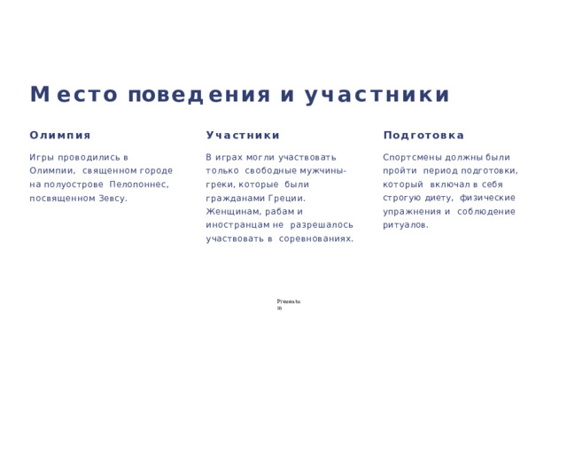 М е с т о  п🕔 о в е д ения  и  уч а с тники Олимпия Участники Подготовка Игры проводились в Олимпии,  священном  городе  на  полуострове  Пелопоннес,  посвященном  Зевсу. В играх могли участвовать только свободные  мужчины-греки,  которые  были  гражданами  Греции. Спортсмены  должны  были  пройти  период подготовки, который  включал в себя строгую диету,  физические упражнения и  соблюдение  ритуалов. Женщинам,  рабам  и  иностранцам  не  разрешалось участвовать в  соревнованиях. P r ezentu m 