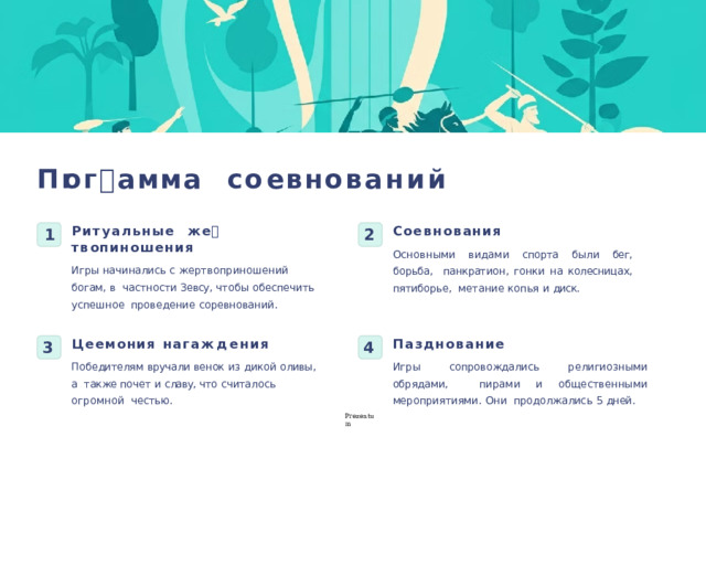П 🕔ог🕔амма  со🕔 е вн о ваний Со🕔евнования Ритуальные  ж е 🕔 т в оп🕔иношения Основными  видам и  спорта  были  бег,  борьба, панкратион ,  гонки  на  колесницах,  пятиборье, метани е  копья  и  диск. Игры  начинались  с  жертвоприношений  богам,  в частности  Зевсу,  чтобы  обеспечить  успешное проведени е  соревнований. 2 1 П🕔азднование Ц е🕔емония  наг🕔аж д ения Игры  сопровождались  религиозными  обрядами,  пирам и  и  общественными  мероприятиями .  Они продолжалис ь  5  дней. Победителям  вручали  венок  из  дикой  оливы,  а  также почет и славу, что считалось огромной  честью. 4 3 P r ezentu m 