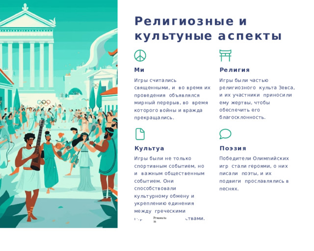 Р е лигиозные  и к у л ь ту🕔ные  а спекты Ми🕔 Религия Игры считались священными, и  во время их проведения  объявлялся  мирный  перерыв,  во  время  которого  войны  и  вражда  прекращались. Игры  были  частью  религиозного  культа Зевса, и их участники  приносили ему жертвы, чтобы  обеспечить  его  благосклонность. Культу🕔а Поэзия Победители  Олимпийских  игр  стали героями, о них писали  поэты, и их подвиги  прославлялись  в  песнях. Игры были не только  спортивным событием, но и  важным общественным  событием.  Они  способствовали  культурному обмену и  укреплению единения между  греческими городами-  государствами. P r ezentu m 