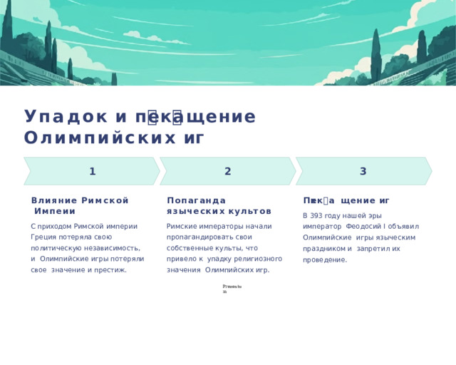 У па д ок  и  п🕔ек🕔а щ ение О лимпийских  иг🕔 1  2 3 П 🕔ек🕔а щ ение  иг🕔 В лияние  Римс кой Импе🕔ии П🕔опаганда языческих  к у л ь т о в Римские императоры начали  пропагандировать свои  собственные  культы,  что  привело  к  упадку  религиозного  значения Олимпийских  игр. В  393  год у  нашей  эры  император Феодосий  I  объявил  Олимпийские игры  языческим  праздником  и запрети л  их  проведение. С  приходом  Римской  империи Греция потеряла свою  политическую независимость, и  Олимпийские  игры  потеряли  свое  значение  и  престиж. P r ezentu m 