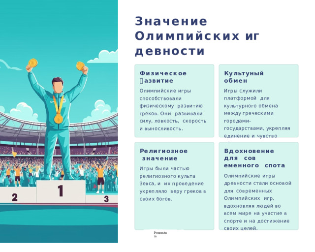 Значение  О лимпийских  иг🕔 д🕔евности Физическое Ку л ь ту🕔ный обмен 🕔 азвитие Игры служили платформой  для культурного обмена  между  греческими  городами-  государствами, укрепляя  единение и чувство  общности. Олимпийские игры  способствовали  физическому развитию греков. Они  развивали силу, ловкость,  скорость  и  выносливость. Р е лигиозное значение В д о хн о в ение  для сов🕔еменного  спо🕔та Игры были частью  религиозного  культа  Зевса,  и  их проведение укрепляло веру  греков  в  своих  богов. Олимпийские игры  древности  стали  основой  для  современных Олимпийских  игр, вдохновляя людей во  всем мире на участие в  спорте и на достижение  своих  целей. P r ezentu m 