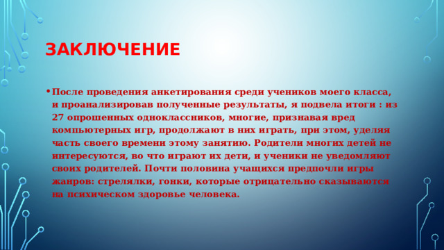 Заключение После проведения анкетирования среди учеников моего класса, и проанализировав полученные результаты, я подвела итоги : из 27 опрошенных одноклассников, многие, признавая вред компьютерных игр, продолжают в них играть, при этом, уделяя часть своего времени этому занятию. Родители многих детей не интересуются, во что играют их дети, и ученики не уведомляют своих родителей. Почти половина учащихся предпочли игры жанров: стрелялки, гонки, которые отрицательно сказываются на психическом здоровье человека. 