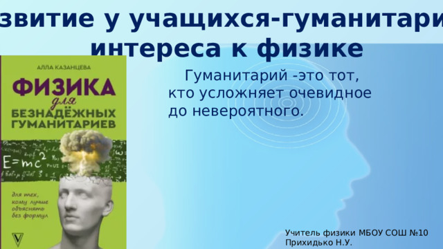 Развитие у учащихся-гуманитариев интереса к физике  Гуманитарий -это тот, кто усложняет очевидное до невероятного. Учитель физики МБОУ СОШ №10 Прихидько Н.У. 