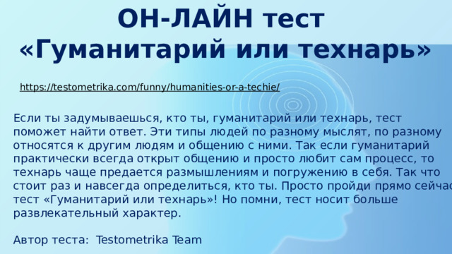 ОН-ЛАЙН тест  «Гуманитарий или технарь» https://testometrika.com/funny/humanities-or-a-techie/  Если ты задумываешься, кто ты, гуманитарий или технарь, тест поможет найти ответ. Эти типы людей по разному мыслят, по разному относятся к другим людям и общению с ними. Так если гуманитарий практически всегда открыт общению и просто любит сам процесс, то технарь чаще предается размышлениям и погружению в себя. Так что стоит раз и навсегда определиться, кто ты. Просто пройди прямо сейчас тест «Гуманитарий или технарь»! Но помни, тест носит больше развлекательный характер. Автор теста:  Testometrika Team 