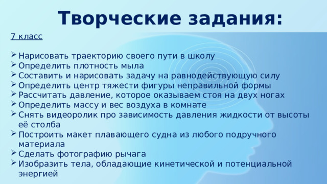 Творческие задания: 7 класс Нарисовать траекторию своего пути в школу Определить плотность мыла Составить и нарисовать задачу на равнодействующую силу Определить центр тяжести фигуры неправильной формы Рассчитать давление, которое оказываем стоя на двух ногах Определить массу и вес воздуха в комнате Снять видеоролик про зависимость давления жидкости от высоты её столба Построить макет плавающего судна из любого подручного материала Сделать фотографию рычага Изобразить тела, обладающие кинетической и потенциальной энергией 