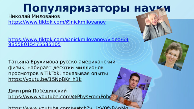 Популяризаторы науки Николай Милованов https://www.tiktok.com/@nickmilovanov  https://www.tiktok.com/@nickmilovanov/video/6993558015475535105  Татьяна Ерухимова-русско-американский физик, набирает десятки миллионов просмотров в TikTok, показывая опыты https://youtu.be/15NpBKr_h1k  Дмитрий Побединский https://www.youtube.com/@PhysFromPobed  https://www.youtube.com/watch?v=jYV0fxBApMg  