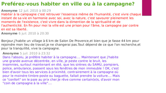 Preférez-vous habiter en ville ou à la campagne? Anonyme   12 juil. 2010 à 00:29 Habiter à la campagne c'est retrouver l'essensce même de l'humanité, c'est vivre chaque instant de sa vie en harmonie avec soi, avec la nature, c'est savourer pleinement les moments de l'existence, c'est vivre dans la dimention de la spiritualité et de l'authenticité. En fin pour moi la ville est une prison pour l'âme, la campagne par contre en est sa liberté. Anonyme   6 juil. 2010 à 20:30 Bonjour,j'habite un village à 6 km de Salon De Provence,et bien que je fasse 44 km pour rejoindre mon lieu de travail,je ne changerai pas.Tout dépend de ce que l'on recherche,et pour la tranquilité, vive la campagne. Anonyme   5 juil. 2010 à 23:32 Dans l'absolu, je préfère habiter à la campagne.... Maintenant que j'habite une grande avenue décentrée, en ville, je peste contre le bruit, les insomnies, surtout maintenant en été, que les sirènes du SAMU, pompiers, police, ambulance, passent sous les fenêtres de mon immeuble ! OK, c'est bien d'avoir tous les services à priximité, contrairement à la campagne où pour le moindre timbre-poste ou baguette, fallait prendre la voiture.... Mais ce 