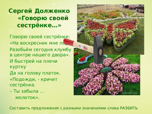 Сергей Долженко   «Говорю своей сестрёнке…»   Говорю своей сестрёнке: «На воскресник мне пора. Разобьём сегодня клумбу в центре нашего двора». И быстрей на плечи куртку Да на голову платок. «Подожди, - кричит сестрёнка. – Ты забыла …    молоток». Составить предложения с разными значениями слова РАЗБИТЬ  