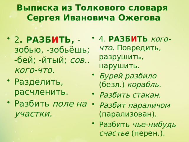 Выписка из Толкового словаря  Сергея Ивановича Ожегова   2 . РАЗБ И ТЬ, -зобью, -зобьёшь; -бей; -йтый; сов. . кого-что.  Раз­делить, расчленить. Разбить поле на участ­ки. 4. РАЗБ И ТЬ кого-что. По­вредить, разрушить, нарушить. Бурей разбило (безл.) корабль. Разбить стакан. Разбит параличом (парализован). Разбить чье-нибудь счастье (перен.). 