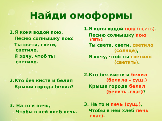 Найди омоформы 1.Я коня водой пою (поить) ,  Песню солнышку пою (ПЕТЬ) :  Ты свети, свети, светило    (солнце) ,  Я хочу, чтоб ты светило     (светить) .  2.Кто без кисти и белил    (белила – сущ.)  Крыши города белил    (белить -глаг) ?  3. На то и печь (сущ.) ,  Чтобы в ней хлеб печь глаг) . 1.Я коня водой пою,  Песню солнышку пою:  Ты свети, свети, светило,  Я хочу, чтоб ты светило.   2.Кто без кисти и белил  Крыши города белил?   3. На то и печь,  Чтобы в ней хлеб печь. 