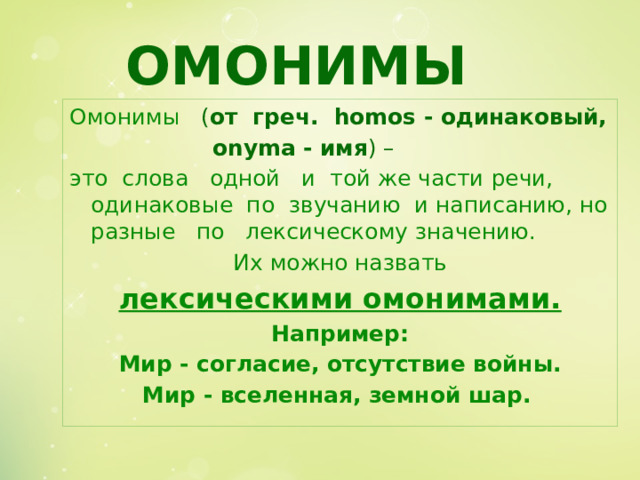 ОМОНИМЫ Омонимы  ( от греч. homos - одинаковый,     onyma - имя ) – это слова одной и той же части речи, одинаковые по звучанию и написанию, но разные по лексическому значению.  Их можно назвать лексическими омонимами. Например:  Мир - согласие, отсутствие войны. Мир - вселенная, земной шар.  
