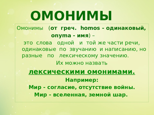 ОМОНИМЫ Омонимы  ( от греч. homos - одинаковый,     onyma - имя ) –  это слова одной и той же части речи, одинаковые по звучанию и написанию, но разные по лексическому значению.  Их можно назвать лексическими омонимами. Например:  Мир - согласие, отсутствие войны. Мир - вселенная, земной шар.  