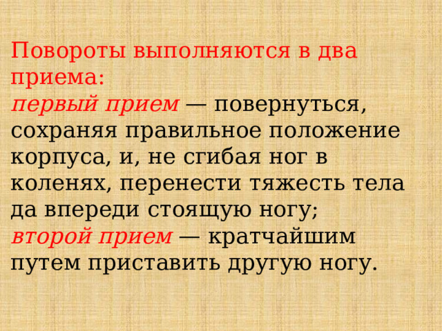 Повороты выполняются в два приема:   первый прием — повернуться, сохраняя правильное положение корпуса, и, не сгибая ног в коленях, перенести тяжесть тела да впереди стоящую ногу;   второй прием — кратчайшим путем приставить другую ногу. 