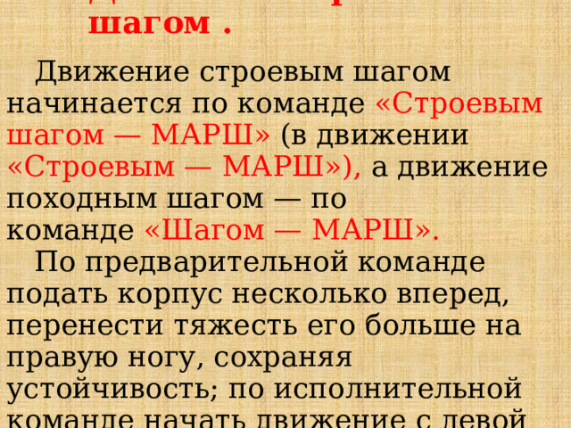 Движение строевым шагом .  Движение строевым шагом начинается по команде  «Строевым шагом — МАРШ»  (в движении «Строевым — МАРШ»), а движение походным шагом — по команде  «Шагом — МАРШ».   По предварительной команде подать корпус несколько вперед, перенести тяжесть его больше на правую ногу, сохраняя устойчивость; по исполнительной команде начать движение с левой ноги полным шагом.  