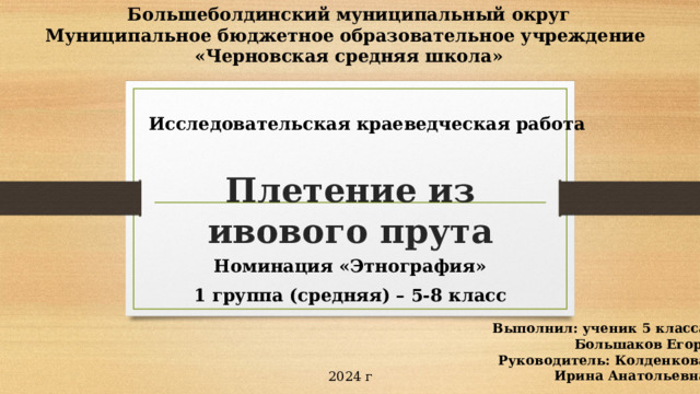Большеболдинский муниципальный округ Муниципальное бюджетное образовательное учреждение «Черновская средняя школа»  Исследовательская краеведческая работа Плетение из ивового прута Номинация «Этнография» 1 группа (средняя) – 5-8 класс Выполнил: ученик 5 класса Большаков Егор  Руководитель: Колденкова Ирина Анатольевна 2024 г 