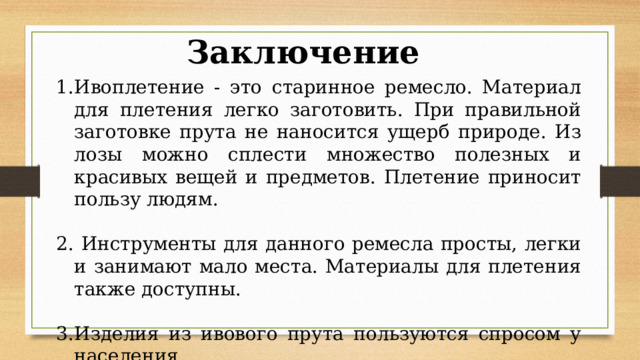 Заключение Ивоплетение - это старинное ремесло. Материал для плетения легко заготовить. При правильной заготовке прута не наносится ущерб природе. Из лозы можно сплести множество полезных и красивых вещей и предметов. Плетение приносит пользу людям.  Инструменты для данного ремесла просты, легки и занимают мало места. Материалы для плетения также доступны. Изделия из ивового прута пользуются спросом у населения.  Гипотеза подтвердилась полностью 