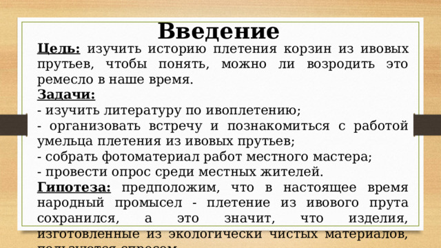 Введение Цель:  изучить историю плетения корзин из ивовых прутьев, чтобы понять, можно ли возродить это ремесло в наше время. Задачи:  - изучить литературу по ивоплетению; - организовать встречу и познакомиться с работой умельца плетения из ивовых прутьев; - собрать фотоматериал работ местного мастера; - провести опрос среди местных жителей. Гипотеза: предположим, что в настоящее время народный промысел - плетение из ивового прута сохранился, а это значит, что изделия, изготовленные из экологически чистых материалов, пользуются спросом. 